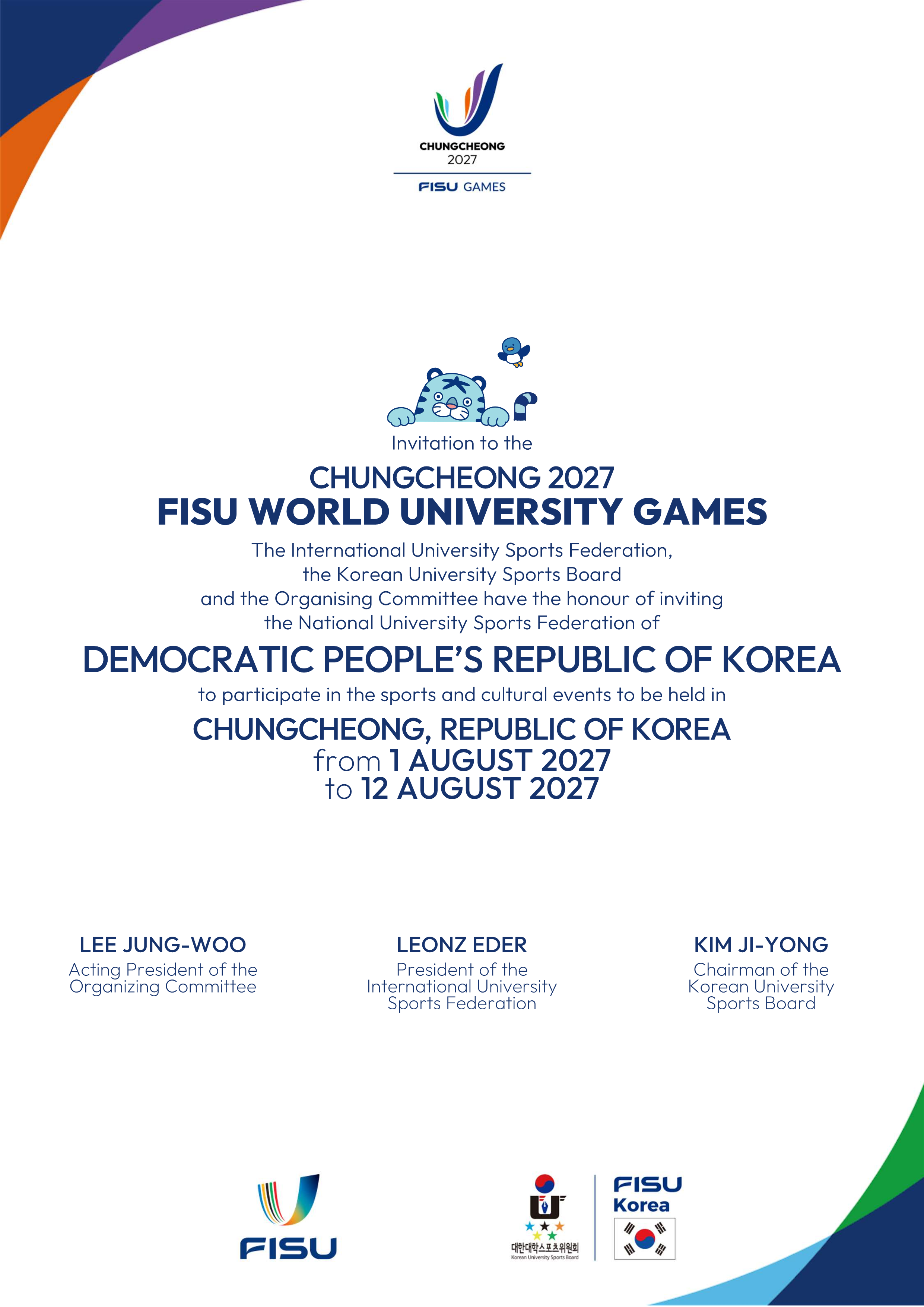 CHUNGCHEONG2027 FISU GAMES / Invitation to the CHUNGCHEONG 2027 FISU WORLD UNIVERSITY GAMES The International University Sports Federation, the Korean University Sports Board and the Organising Committee have the honour of inviting the National University Sports Federation of DEMOCRATIC PEOPLE'S REPUBLIC OF KOREA to participate in the sports and cultural events to be held in CHUNGCHEONG, REPUBLIC OF KOREA from 1 AUGUST 2027 to 12 AUGUST 2027 / LEE JUNG-WOO Acting President of the Organizing Committee LEONZ EDER President of the International University Sports Federation KIM JI-YONG Chairman of the Korean University Sports Boord FISU / FISU Korea